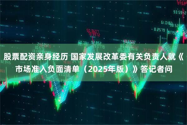 股票配资亲身经历 国家发展改革委有关负责人就《市场准入负面清单（2025年版）》答记者问