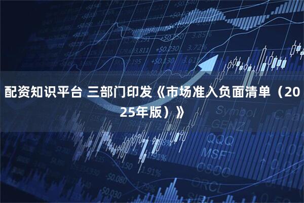 配资知识平台 三部门印发《市场准入负面清单（2025年版）》