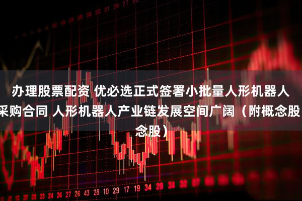 办理股票配资 优必选正式签署小批量人形机器人采购合同 人形机器人产业链发展空间广阔（附概念股）