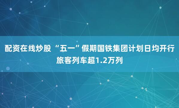 配资在线炒股 “五一”假期国铁集团计划日均开行旅客列车超1.2万列