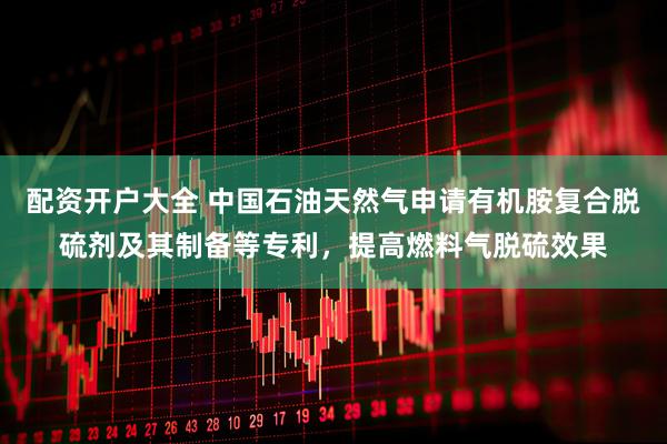 配资开户大全 中国石油天然气申请有机胺复合脱硫剂及其制备等专利，提高燃料气脱硫效果