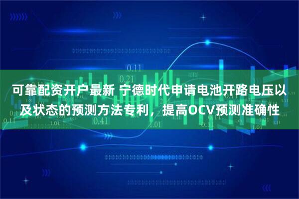 可靠配资开户最新 宁德时代申请电池开路电压以及状态的预测方法专利，提高OCV预测准确性