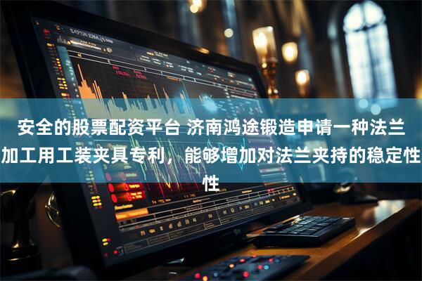 安全的股票配资平台 济南鸿途锻造申请一种法兰加工用工装夹具专利，能够增加对法兰夹持的稳定性