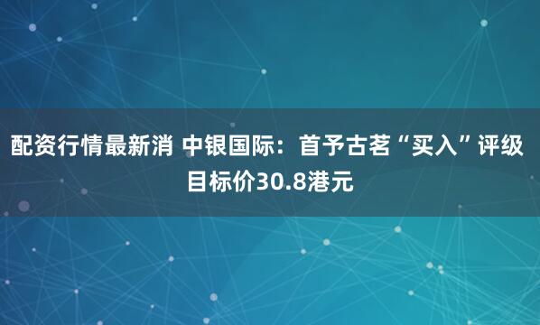 配资行情最新消 中银国际：首予古茗“买入”评级 目标价30.8港元