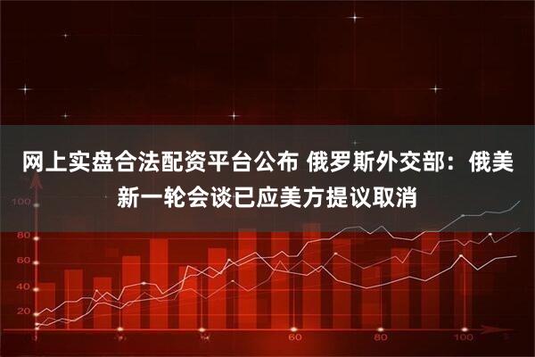 网上实盘合法配资平台公布 俄罗斯外交部：俄美新一轮会谈已应美方提议取消