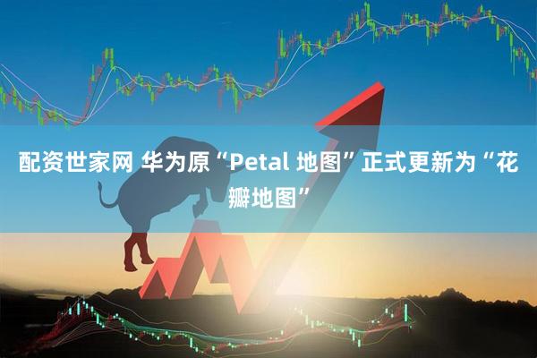配资世家网 华为原“Petal 地图”正式更新为“花瓣地图”