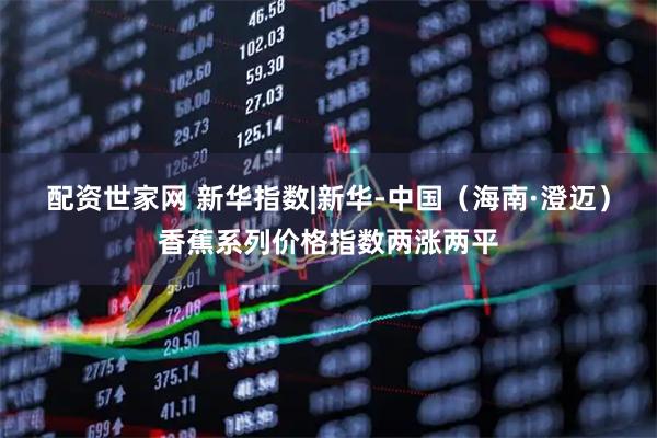 配资世家网 新华指数|新华-中国（海南·澄迈）香蕉系列价格指数两涨两平