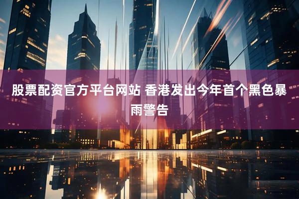 股票配资官方平台网站 香港发出今年首个黑色暴雨警告