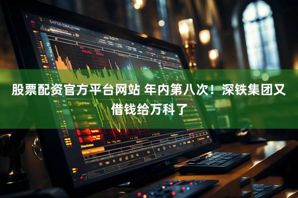 股票配资官方平台网站 年内第八次！深铁集团又借钱给万科了