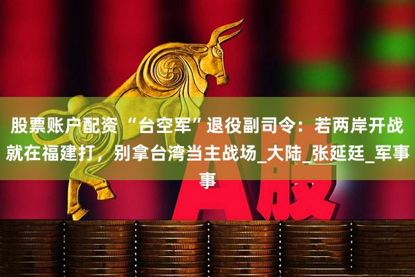 股票账户配资 “台空军”退役副司令：若两岸开战就在福建打，别拿台湾当主战场_大陆_张延廷_军事