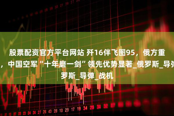 股票配资官方平台网站 歼16伴飞图95，俄方重新认识，中国空军“十年磨一剑”领先优势显著_俄罗斯_导弹_战机