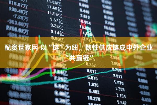 配资世家网 以“链”为纽，韧性供应链成中外企业“共赢链”
