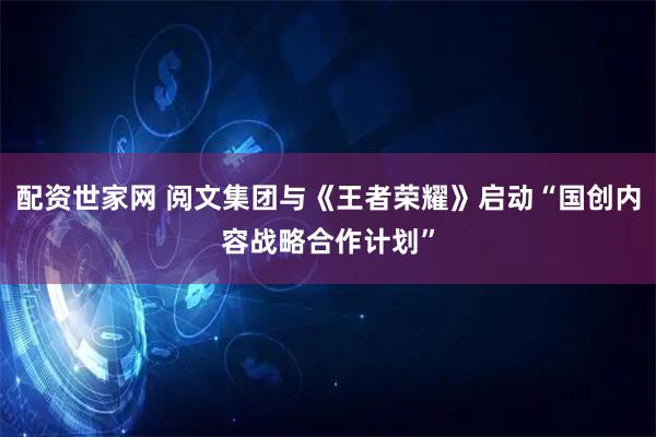 配资世家网 阅文集团与《王者荣耀》启动“国创内容战略合作计划”