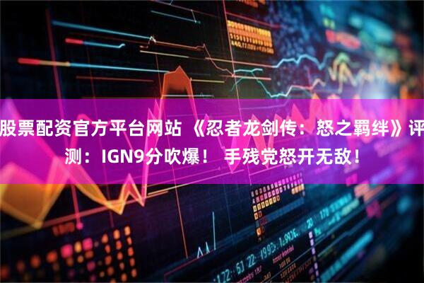 股票配资官方平台网站 《忍者龙剑传：怒之羁绊》评测：IGN9分吹爆！ 手残党怒开无敌！