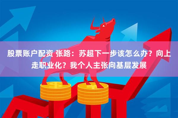 股票账户配资 张路：苏超下一步该怎么办？向上走职业化？我个人主张向基层发展