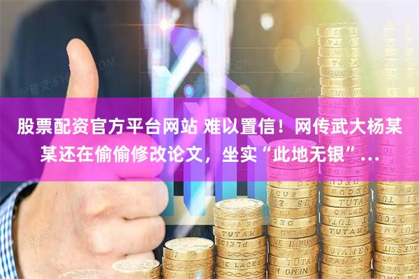 股票配资官方平台网站 难以置信！网传武大杨某某还在偷偷修改论文，坐实“此地无银”…
