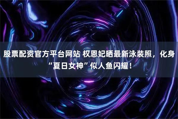 股票配资官方平台网站 权恩妃晒最新泳装照，化身“夏日女神”似人鱼闪耀！
