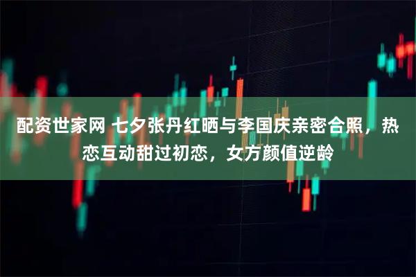 配资世家网 七夕张丹红晒与李国庆亲密合照，热恋互动甜过初恋，女方颜值逆龄