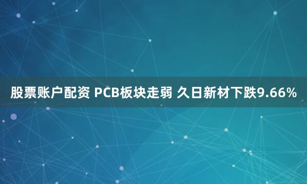 股票账户配资 PCB板块走弱 久日新材下跌9.66%