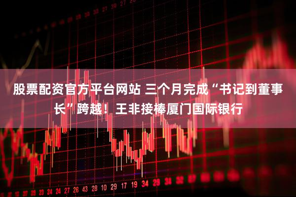 股票配资官方平台网站 三个月完成“书记到董事长”跨越！王非接棒厦门国际银行