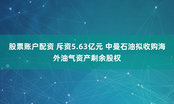 股票账户配资 斥资5.63亿元 中曼石油拟收购海外油气资产剩余股权