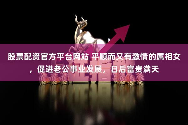股票配资官方平台网站 平顺而又有激情的属相女，促进老公事业发展，日后富贵满天