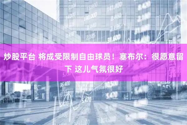 炒股平台 将成受限制自由球员！塞布尔：很愿意留下 这儿气氛很好