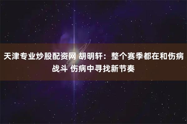 天津专业炒股配资网 胡明轩：整个赛季都在和伤病战斗 伤病中寻找新节奏