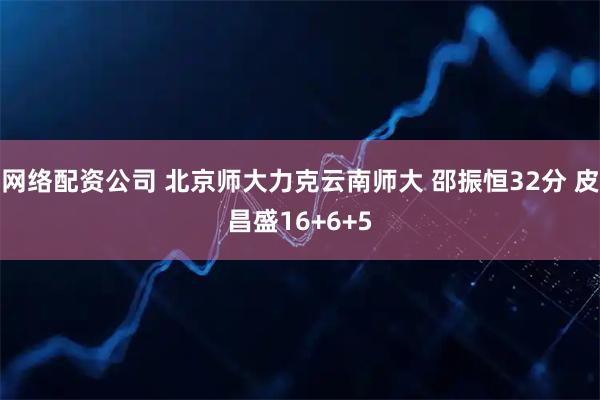 网络配资公司 北京师大力克云南师大 邵振恒32分 皮昌盛16+6+5