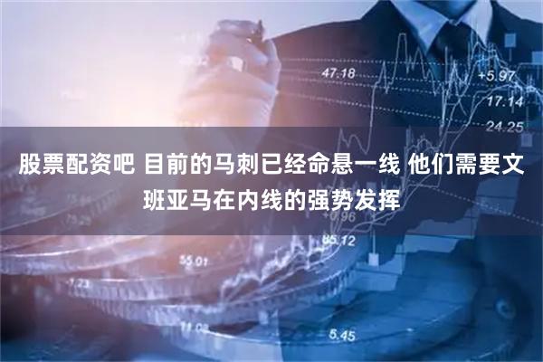 股票配资吧 目前的马刺已经命悬一线 他们需要文班亚马在内线的强势发挥