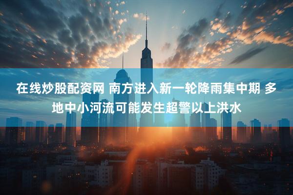 在线炒股配资网 南方进入新一轮降雨集中期 多地中小河流可能发生超警以上洪水