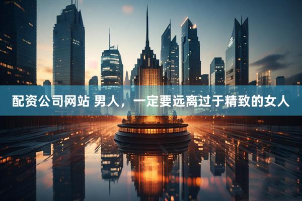 配资公司网站 男人，一定要远离过于精致的女人