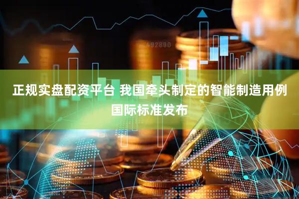 正规实盘配资平台 我国牵头制定的智能制造用例国际标准发布