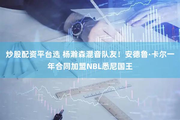 炒股配资平台选 杨瀚森混音队友！安德鲁·卡尔一年合同加盟NBL悉尼国王