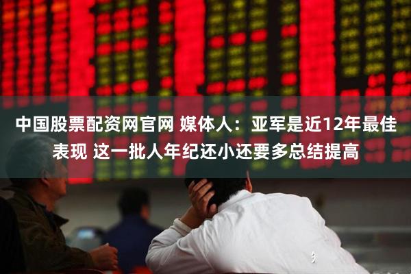 中国股票配资网官网 媒体人：亚军是近12年最佳表现 这一批人年纪还小还要多总结提高