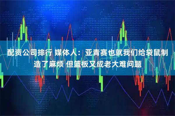 配资公司排行 媒体人：亚青赛也就我们给袋鼠制造了麻烦 但篮板又成老大难问题