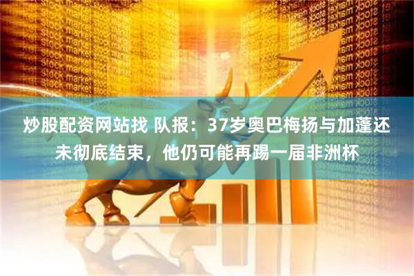 炒股配资网站找 队报：37岁奥巴梅扬与加蓬还未彻底结束，他仍可能再踢一届非洲杯