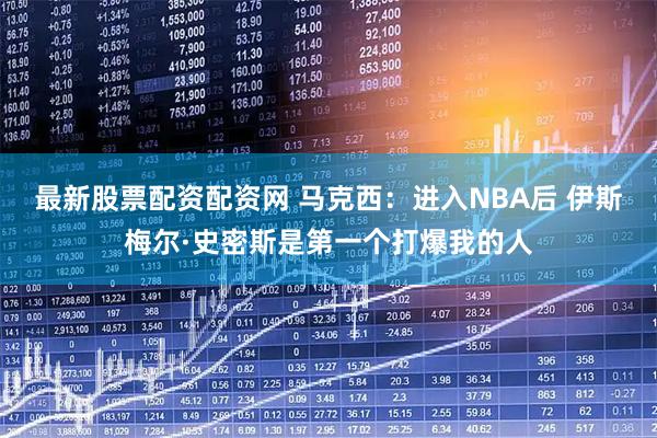 最新股票配资配资网 马克西：进入NBA后 伊斯梅尔·史密斯是第一个打爆我的人