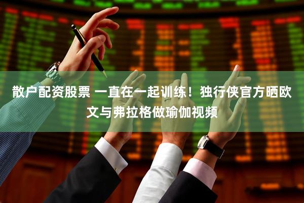 散户配资股票 一直在一起训练！独行侠官方晒欧文与弗拉格做瑜伽视频