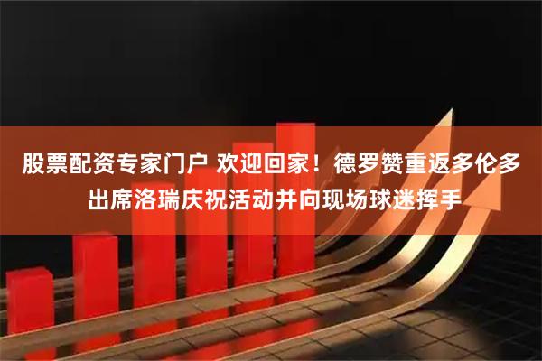 股票配资专家门户 欢迎回家！德罗赞重返多伦多 出席洛瑞庆祝活动并向现场球迷挥手