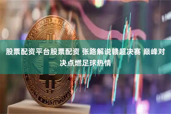 股票配资平台股票配资 张路解说赣超决赛 巅峰对决点燃足球热情