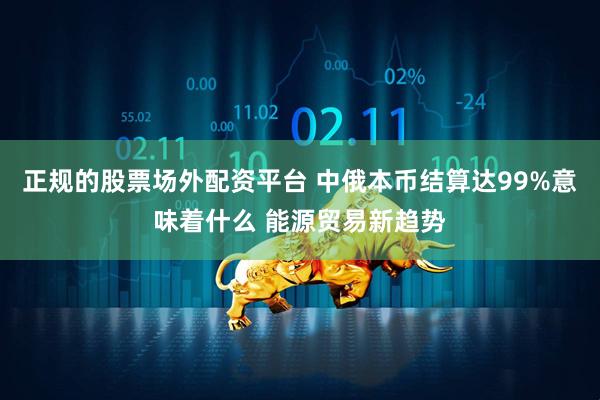 正规的股票场外配资平台 中俄本币结算达99%意味着什么 能源贸易新趋势