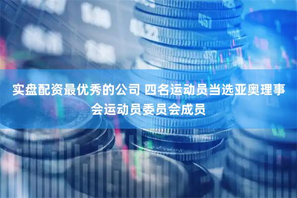 实盘配资最优秀的公司 四名运动员当选亚奥理事会运动员委员会成员